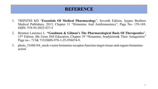REFERENCE
1. TRIPATHI KD “Essentials Of Medical Pharmacology”, Seventh Edition, Jaypee Brothers
Medical Publishers, 2013, Chapter 11 “Histamine And Antihistaminics”, Page No- 159-169,
ISBN: 978-93-5025-937-5
2. Brunton Laurence L. “Goodman & Gilman’s The Pharmacological Basis Of Therapeutics”,
13th Edition ,Mc Graw Hill Education, Chapter 39 “Histamine, bradykinin& Their Antagonists”
Page no.- 713& 719,ISBN-978-1-25-958474-9.
3. photo_51686184_stock-vector-histamine-receptor-function-target-tissue-and-organs-histamine-
action
14
 