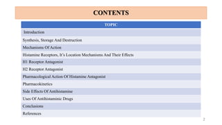 CONTENTS
2
TOPIC
Introduction
Synthesis, Storage And Destruction
Mechanisms Of Action
Histamine Receptors, It’s Location Mechanisms And Their Effects
H1 Receptor Antagonist
H2 Receptor Antagonist
Pharmacological Action Of Histamine Antagonist
Pharmacokinetics
Side Effects Of Antihistamine
Uses Of Antihistaminic Drugs
Conclusions
References
 