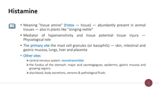 4
Histamine
• Meaning "tissue amine" (histos — tissue) — abundantly present in animal
tissues — also in plants like "stinging nettle"
• Mediator of hypersensitivity and tissue potential tissue injury —
Physiological role
• The primary site the mast cell granules (or basophils) — skin, intestinal and
gastric mucosa, lungs, liver and placenta
• Other sites
central nervous system: neurotransmitter
the fundus of the stomach: major acid secretagogues, epidermis, gastric mucosa and
growing regions
also blood, body secretions, venoms & pathological fluids
 