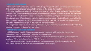 Gastric acid release
Enterochromaffin-like cells, located within the gastric glands of the stomach, release histamine
that stimulates nearby parietal cells by binding to the apical H2 receptor.
Stimulation of the parietal cell induces the uptake of carbon dioxide and water from the blood,
which is then converted to carbonic acid by the enzyme carbonic anhydrase. Inside the cytoplasm
of the parietal cell, the carbonic acid readily dissociates into hydrogen and bicarbonate ions. The
bicarbonate ions diffuse back through the basilar membrane and into the bloodstream, while the
hydrogen ions are pumped into the lumen of the stomach via a K+/H+ ATPase pump. Histamine
release is halted when the pH of the stomach starts to decrease.
 Antagonist molecules, like ranitidine, block the H2 receptor and prevent histamine from binding,
causing decreased hydrogen ion secretion.
Erection and sexual function
Libido loss and erectile failure can occur during treatment with histamine H2 receptor
antagonists such as cimetidine, ranitidine, and risperidone.
The injection of histamine into the corpus cavernosum in men with psychogenic impotence
produces full or partial erections in 74% of them.
 It has been suggested that H2 antagonists may cause sexual difficulties by reducing the
functional binding of testosterone to its endogenous receptors.
 