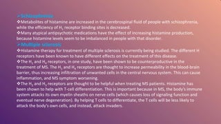 Schizophrenia
Metabolites of histamine are increased in the cerebrospinal fluid of people with schizophrenia,
while the efficiency of H1 receptor binding sites is decreased.
Many atypical antipsychotic medications have the effect of increasing histamine production,
because histamine levels seem to be imbalanced in people with that disorder.
Multiple sclerosis
Histamine therapy for treatment of multiple sclerosis is currently being studied. The different H
receptors have been known to have different effects on the treatment of this disease.
The H1 and H4 receptors, in one study, have been shown to be counterproductive in the
treatment of MS. The H1 and H4 receptors are thought to increase permeability in the blood-brain
barrier, thus increasing infiltration of unwanted cells in the central nervous system. This can cause
inflammation, and MS symptom worsening.
The H2 and H3 receptors are thought to be helpful when treating MS patients. Histamine has
been shown to help with T-cell differentiation. This is important because in MS, the body's immune
system attacks its own myelin sheaths on nerve cells (which causes loss of signaling function and
eventual nerve degeneration). By helping T cells to differentiate, the T cells will be less likely to
attack the body's own cells, and instead, attack invaders.
 