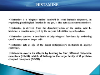 Histamine is a biogenic amine involved in local immune responses, in
regulating physiological function in the gut. It also acts as a neurotransmitter.
Histamine is derived from the decarboxylation of the amino acid L-
histidine, a reaction catalyzed by the enzyme L-histidine decarboxylase.
Histamine controls a multitude of physiological functions by activating
specific receptors on target cells.
Histamine acts as one of the major inflammatory mediators in allergic
challenges.
Histamine exerts its effects by binding to four different histamine
receptors (H1-H4), which all belong to the large family of G protein-
coupled receptors (GPCR).
Histamine
HISTAMINE
 