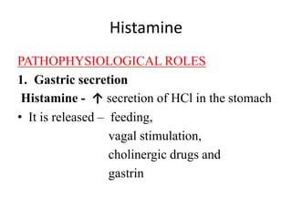 Histamine
PATHOPHYSIOLOGICAL ROLES
1. Gastric secretion
Histamine - ↑ secretion of HCl in the stomach
• It is released – feeding,
vagal stimulation,
cholinergic drugs and
gastrin
 