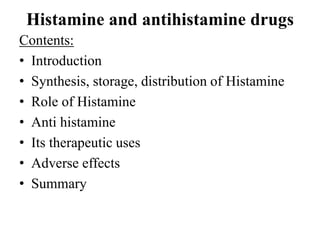 Histamine and antihistamine drugs
Contents:
• Introduction
• Synthesis, storage, distribution of Histamine
• Role of Histamine
• Anti histamine
• Its therapeutic uses
• Adverse effects
• Summary
 