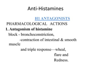 Anti-Histamines
H1 ANTAGONISTS
PHARMACOLOGICAL ACTIONS
1. Antagonism of histamine
block - bronchoconstriction,
-contraction of intestinal & smooth
muscle
and triple response—wheal,
flare and
Redness.
 