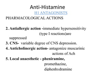 Anti-Histamine
H1 ANTAGONISTS
PHARMACOLOGICALACTIONS
2. Antiallergic action -immediate hypersensitivity
(type I reactions)are
suppressed
3. CNS- variable degree of CNS depression.
4. Anticholinergic action- antagonize muscarinic
actions of Ach
5. Local anaesthetic - pheniramine,
promethazine,
diphenhydramine
 