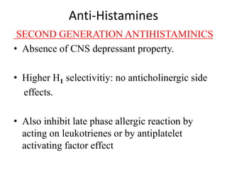 Anti-Histamines
SECOND GENERATION ANTIHISTAMINICS
• Absence of CNS depressant property.
• Higher H1 selectivitiy: no anticholinergic side
effects.
• Also inhibit late phase allergic reaction by
acting on leukotrienes or by antiplatelet
activating factor effect
 