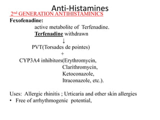 Anti-Histamines
2nd GENERATION ANTIHISTAMINICS
Fexofenadine:
active metabolite of Terfenadine.
Terfenadine withdrawn
↓
PVT(Torsades de pointes)
+
CYP3A4 inhibitors(Erythromycin,
Clarithromycin,
Ketoconazole,
Itraconazole, etc.).
Uses: Allergic rhinitis ; Urticaria and other skin allergies
• Free of arrhythmogenic potential,
 