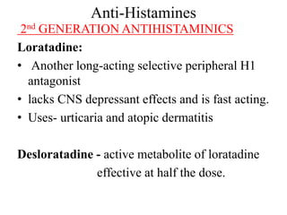 Anti-Histamines
2nd GENERATION ANTIHISTAMINICS
Loratadine:
• Another long-acting selective peripheral H1
antagonist
• lacks CNS depressant effects and is fast acting.
• Uses- urticaria and atopic dermatitis
Desloratadine - active metabolite of loratadine
effective at half the dose.
 