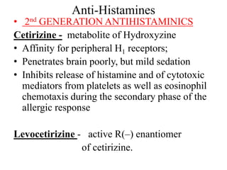 Anti-Histamines
• 2nd GENERATION ANTIHISTAMINICS
Cetirizine - metabolite of Hydroxyzine
• Affinity for peripheral H1 receptors;
• Penetrates brain poorly, but mild sedation
• Inhibits release of histamine and of cytotoxic
mediators from platelets as well as eosinophil
chemotaxis during the secondary phase of the
allergic response
Levocetirizine - active R(–) enantiomer
of cetirizine.
 