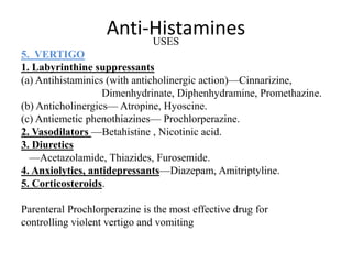 Anti-HistaminesUSES
5. VERTIGO
1. Labyrinthine suppressants
(a) Antihistaminics (with anticholinergic action)—Cinnarizine,
Dimenhydrinate, Diphenhydramine, Promethazine.
(b) Anticholinergics— Atropine, Hyoscine.
(c) Antiemetic phenothiazines— Prochlorperazine.
2. Vasodilators —Betahistine , Nicotinic acid.
3. Diuretics
—Acetazolamide, Thiazides, Furosemide.
4. Anxiolytics, antidepressants—Diazepam, Amitriptyline.
5. Corticosteroids.
Parenteral Prochlorperazine is the most effective drug for
controlling violent vertigo and vomiting
 