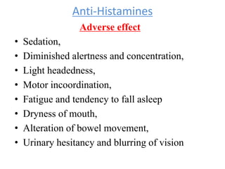 Anti-Histamines
Adverse effect
• Sedation,
• Diminished alertness and concentration,
• Light headedness,
• Motor incoordination,
• Fatigue and tendency to fall asleep
• Dryness of mouth,
• Alteration of bowel movement,
• Urinary hesitancy and blurring of vision
 