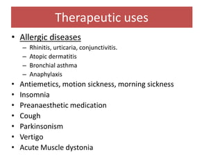 Therapeutic uses
• Allergic diseases
– Rhinitis, urticaria, conjunctivitis.
– Atopic dermatitis
– Bronchial asthma
– Anaphylaxis
• Antiemetics, motion sickness, morning sickness
• Insomnia
• Preanaesthetic medication
• Cough
• Parkinsonism
• Vertigo
• Acute Muscle dystonia
19
 