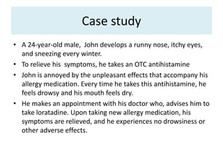 Case study
• A 24-year-old male, John develops a runny nose, itchy eyes,
and sneezing every winter.
• To relieve his symptoms, he takes an OTC antihistamine
• John is annoyed by the unpleasant effects that accompany his
allergy medication. Every time he takes this antihistamine, he
feels drowsy and his mouth feels dry.
• He makes an appointment with his doctor who, advises him to
take loratadine. Upon taking new allergy medication, his
symptoms are relieved, and he experiences no drowsiness or
other adverse effects.
 