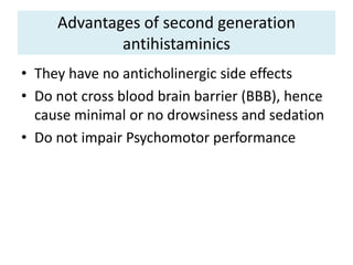 Advantages of second generation
antihistaminics
• They have no anticholinergic side effects
• Do not cross blood brain barrier (BBB), hence
cause minimal or no drowsiness and sedation
• Do not impair Psychomotor performance
 