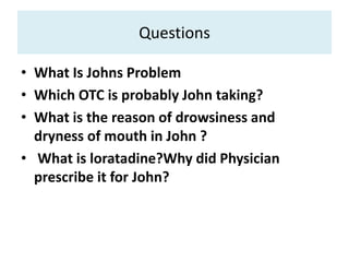 Questions
• What Is Johns Problem
• Which OTC is probably John taking?
• What is the reason of drowsiness and
dryness of mouth in John ?
• What is loratadine?Why did Physician
prescribe it for John?
 