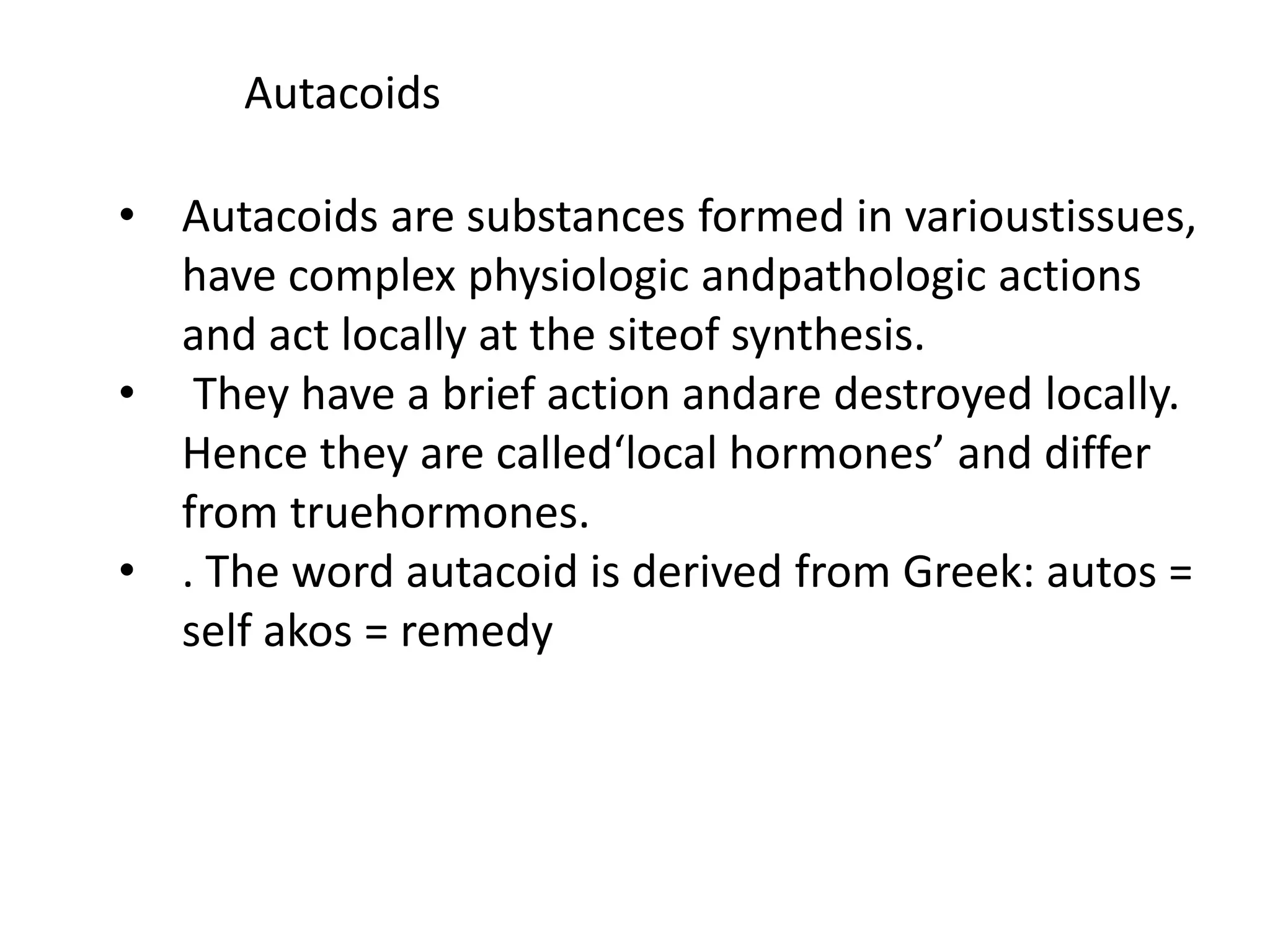 Autacoids
• Autacoids are substances formed in varioustissues,
have complex physiologic andpathologic actions
and act locally at the siteof synthesis.
• They have a brief action andare destroyed locally.
Hence they are called‘local hormones’ and differ
from truehormones.
• . The word autacoid is derived from Greek: autos =
self akos = remedy