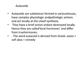 Autacoids
• Autacoids are substances formed in varioustissues,
have complex physiologic andpathologic actions
and act locally at the siteof synthesis.
• They have a brief action andare destroyed locally.
Hence they are called‘local hormones’ and differ
from truehormones.
• . The word autacoid is derived from Greek: autos =
self akos = remedy
 
