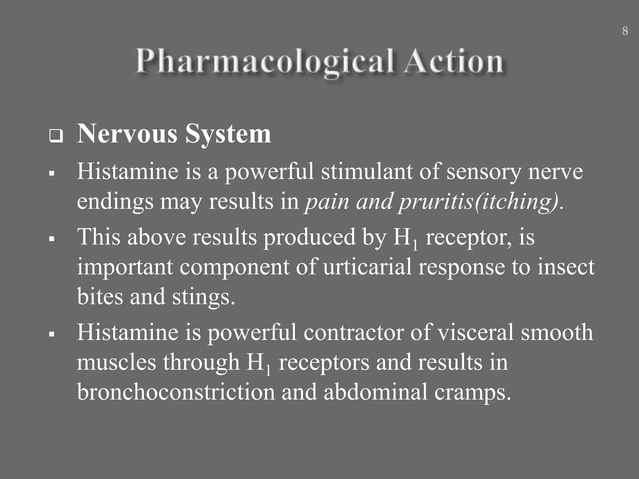  Nervous System
 Histamine is a powerful stimulant of sensory nerve
endings may results in pain and pruritis(itching).
 This above results produced by H1 receptor, is
important component of urticarial response to insect
bites and stings.
 Histamine is powerful contractor of visceral smooth
muscles through H1 receptors and results in
bronchoconstriction and abdominal cramps.
8
 