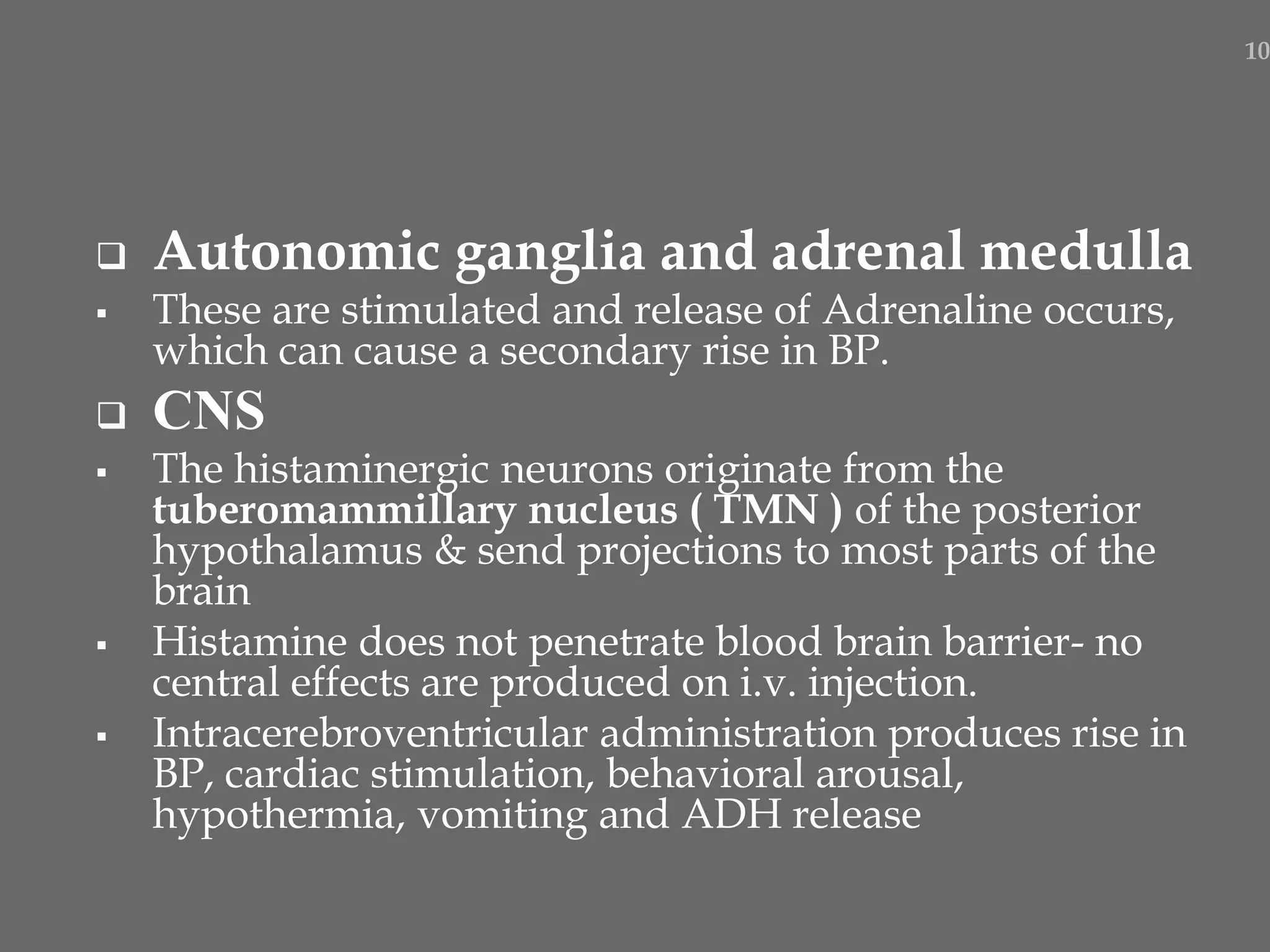  Autonomic ganglia and adrenal medulla
 These are stimulated and release of Adrenaline occurs,
which can cause a secondary rise in BP.
 CNS
 The histaminergic neurons originate from the
tuberomammillary nucleus ( TMN ) of the posterior
hypothalamus & send projections to most parts of the
brain
 Histamine does not penetrate blood brain barrier- no
central effects are produced on i.v. injection.
 Intracerebroventricular administration produces rise in
BP, cardiac stimulation, behavioral arousal,
hypothermia, vomiting and ADH release
10
 