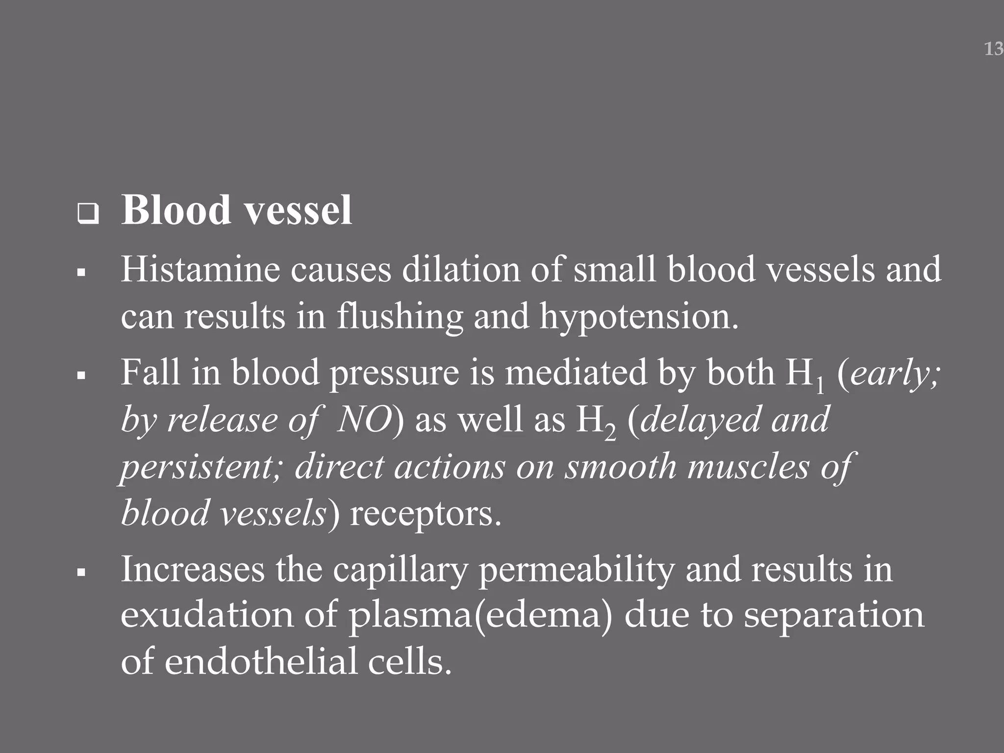  Blood vessel
 Histamine causes dilation of small blood vessels and
can results in flushing and hypotension.
 Fall in blood pressure is mediated by both H1 (early;
by release of NO) as well as H2 (delayed and
persistent; direct actions on smooth muscles of
blood vessels) receptors.
 Increases the capillary permeability and results in
exudation of plasma(edema) due to separation
of endothelial cells.
13
 