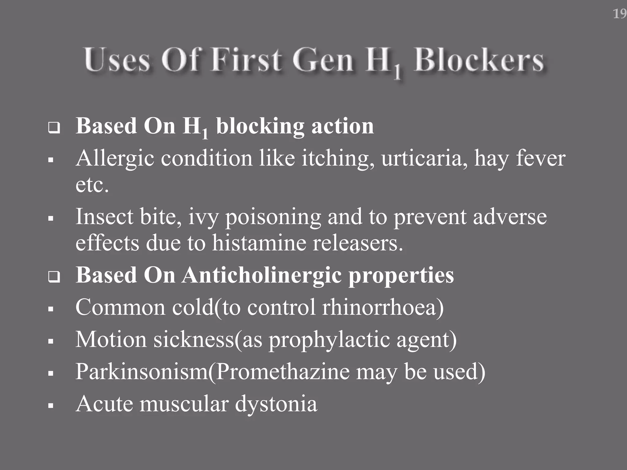  Based On H1 blocking action
 Allergic condition like itching, urticaria, hay fever
etc.
 Insect bite, ivy poisoning and to prevent adverse
effects due to histamine releasers.
 Based On Anticholinergic properties
 Common cold(to control rhinorrhoea)
 Motion sickness(as prophylactic agent)
 Parkinsonism(Promethazine may be used)
 Acute muscular dystonia
19
 