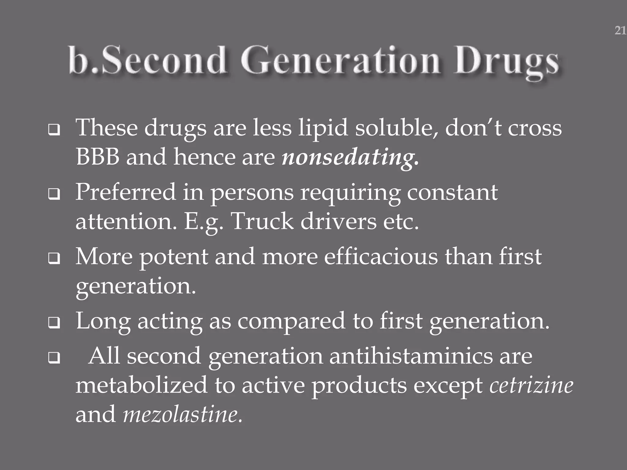  These drugs are less lipid soluble, don’t cross
BBB and hence are nonsedating.
 Preferred in persons requiring constant
attention. E.g. Truck drivers etc.
 More potent and more efficacious than first
generation.
 Long acting as compared to first generation.
 All second generation antihistaminics are
metabolized to active products except cetrizine
and mezolastine.
21
 