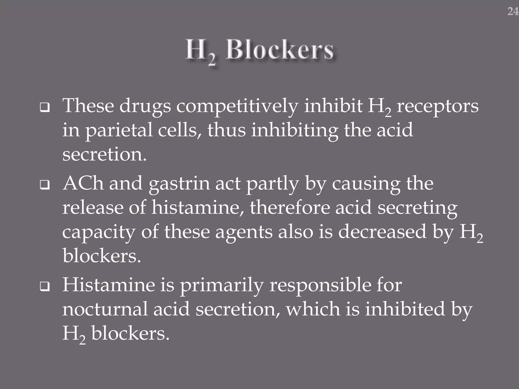 These drugs competitively inhibit H2 receptors
in parietal cells, thus inhibiting the acid
secretion.
 ACh and gastrin act partly by causing the
release of histamine, therefore acid secreting
capacity of these agents also is decreased by H2
blockers.
 Histamine is primarily responsible for
nocturnal acid secretion, which is inhibited by
H2 blockers.
24
 