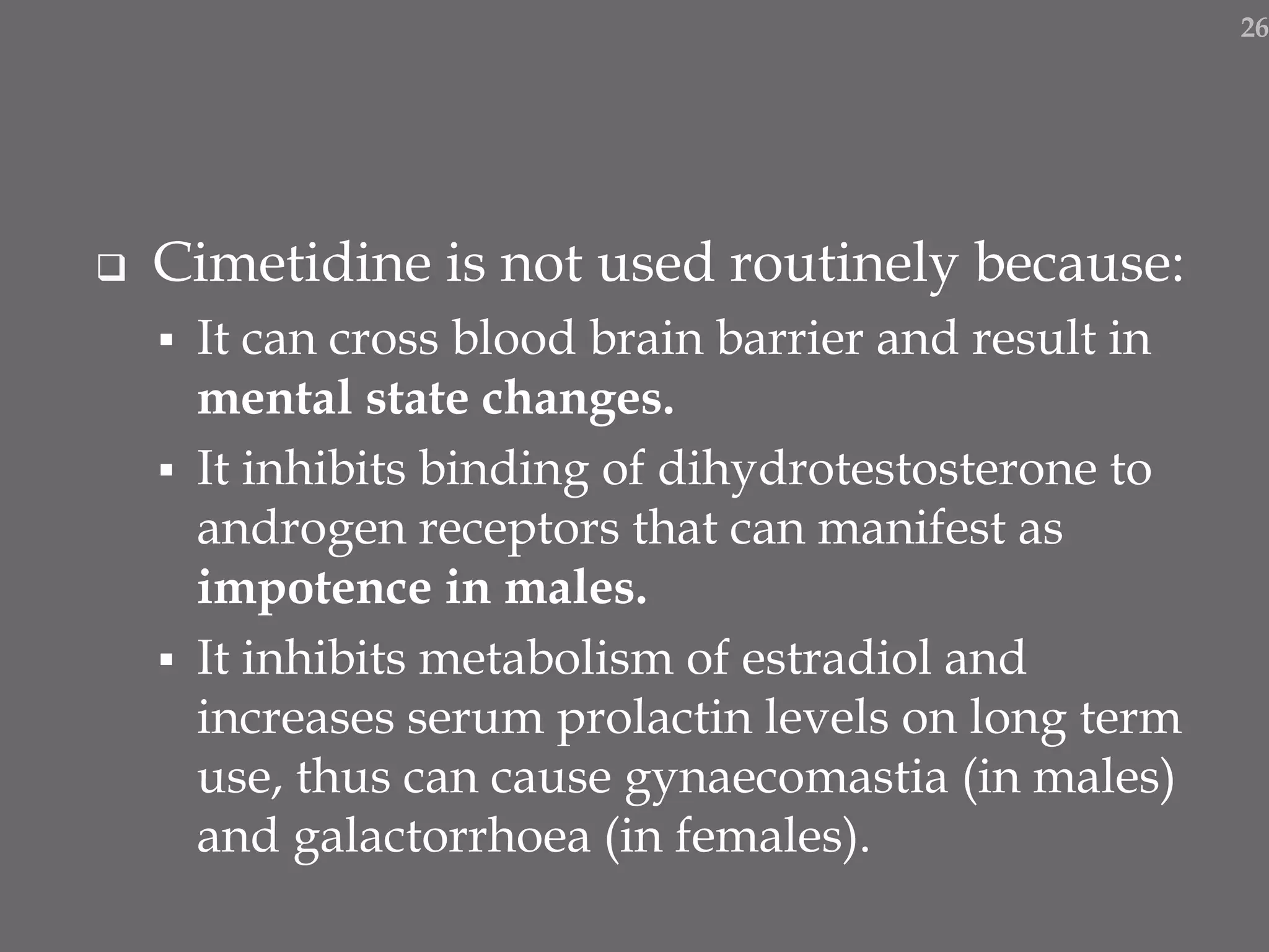  Cimetidine is not used routinely because:
 It can cross blood brain barrier and result in
mental state changes.
 It inhibits binding of dihydrotestosterone to
androgen receptors that can manifest as
impotence in males.
 It inhibits metabolism of estradiol and
increases serum prolactin levels on long term
use, thus can cause gynaecomastia (in males)
and galactorrhoea (in females).
26
 