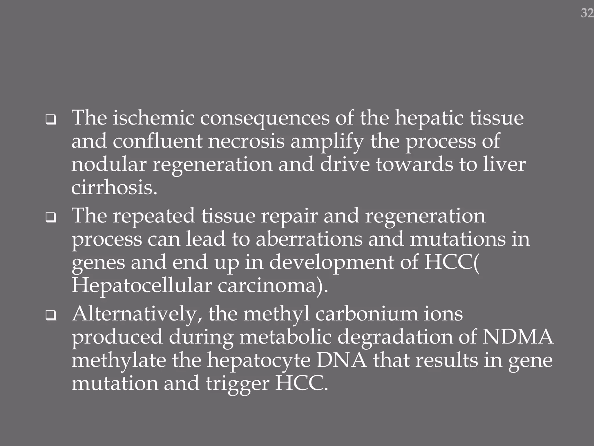  The ischemic consequences of the hepatic tissue
and confluent necrosis amplify the process of
nodular regeneration and drive towards to liver
cirrhosis.
 The repeated tissue repair and regeneration
process can lead to aberrations and mutations in
genes and end up in development of HCC(
Hepatocellular carcinoma).
 Alternatively, the methyl carbonium ions
produced during metabolic degradation of NDMA
methylate the hepatocyte DNA that results in gene
mutation and trigger HCC.
32
 