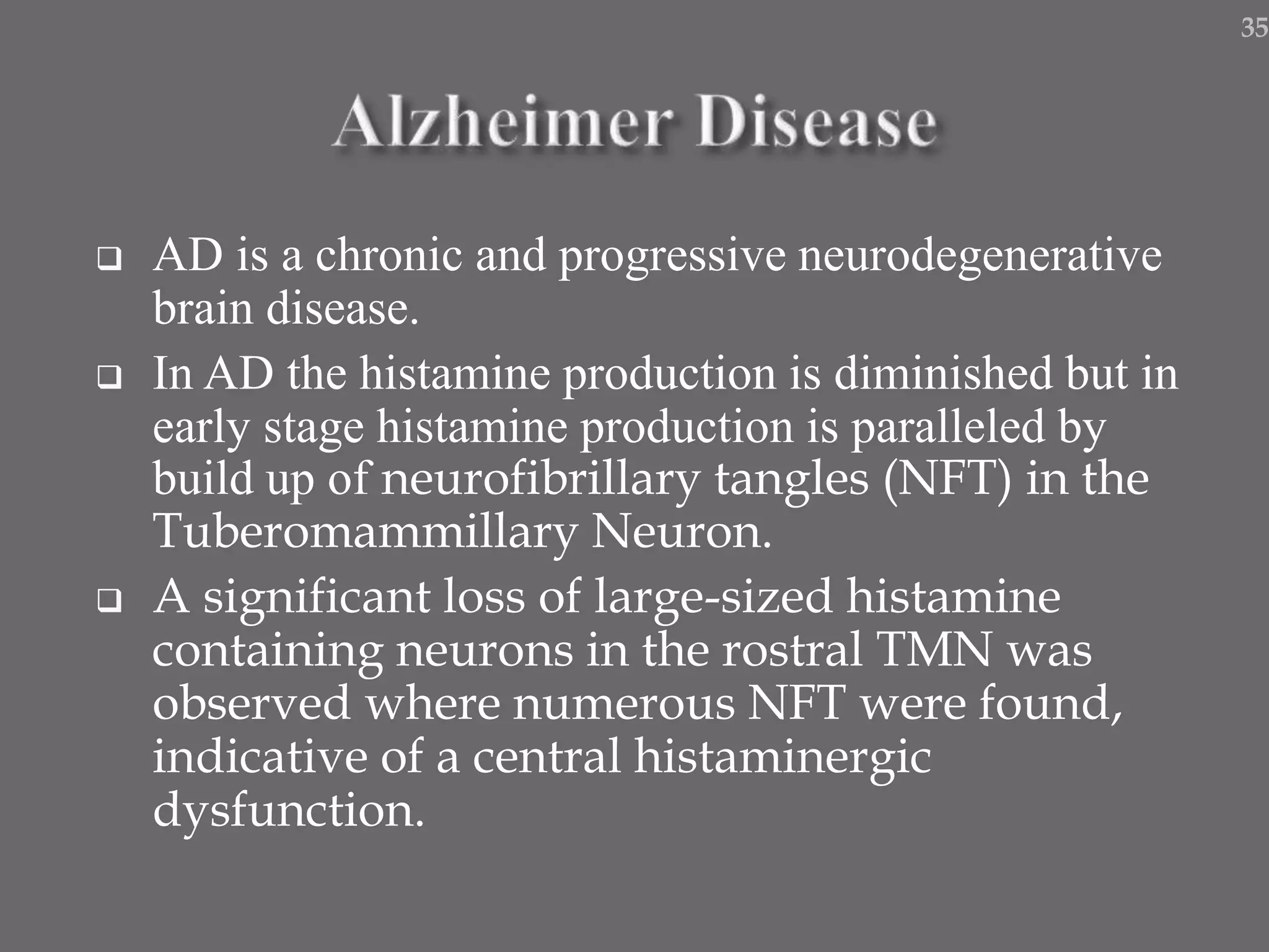  AD is a chronic and progressive neurodegenerative
brain disease.
 In AD the histamine production is diminished but in
early stage histamine production is paralleled by
build up of neurofibrillary tangles (NFT) in the
Tuberomammillary Neuron.
 A significant loss of large-sized histamine
containing neurons in the rostral TMN was
observed where numerous NFT were found,
indicative of a central histaminergic
dysfunction.
35
 