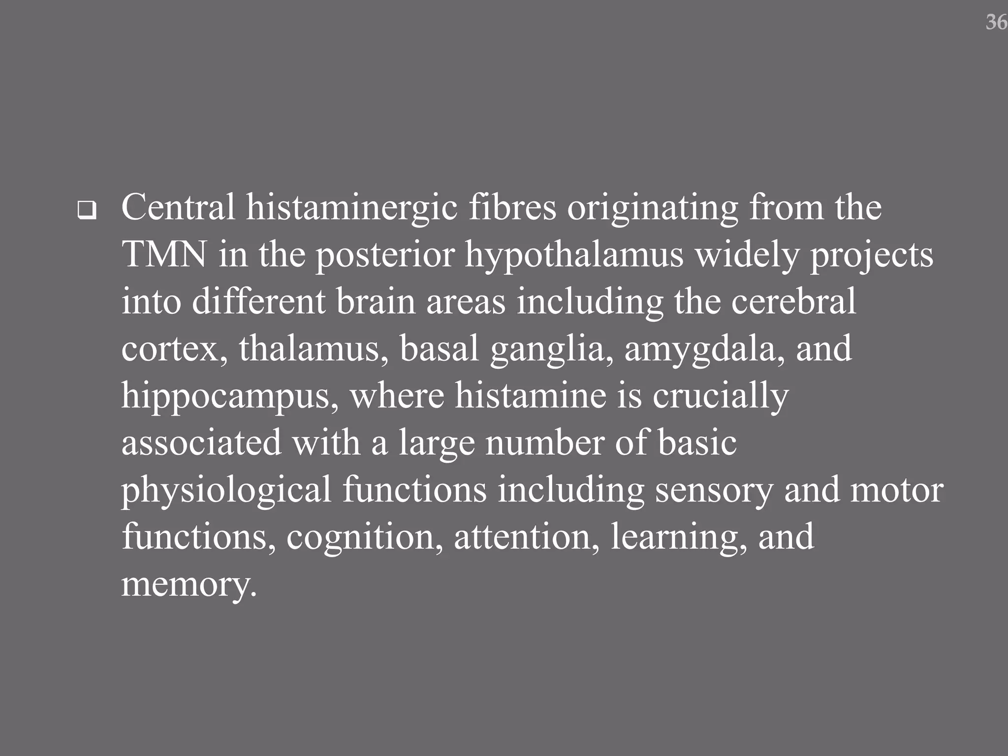  Central histaminergic fibres originating from the
TMN in the posterior hypothalamus widely projects
into different brain areas including the cerebral
cortex, thalamus, basal ganglia, amygdala, and
hippocampus, where histamine is crucially
associated with a large number of basic
physiological functions including sensory and motor
functions, cognition, attention, learning, and
memory.
36
 
