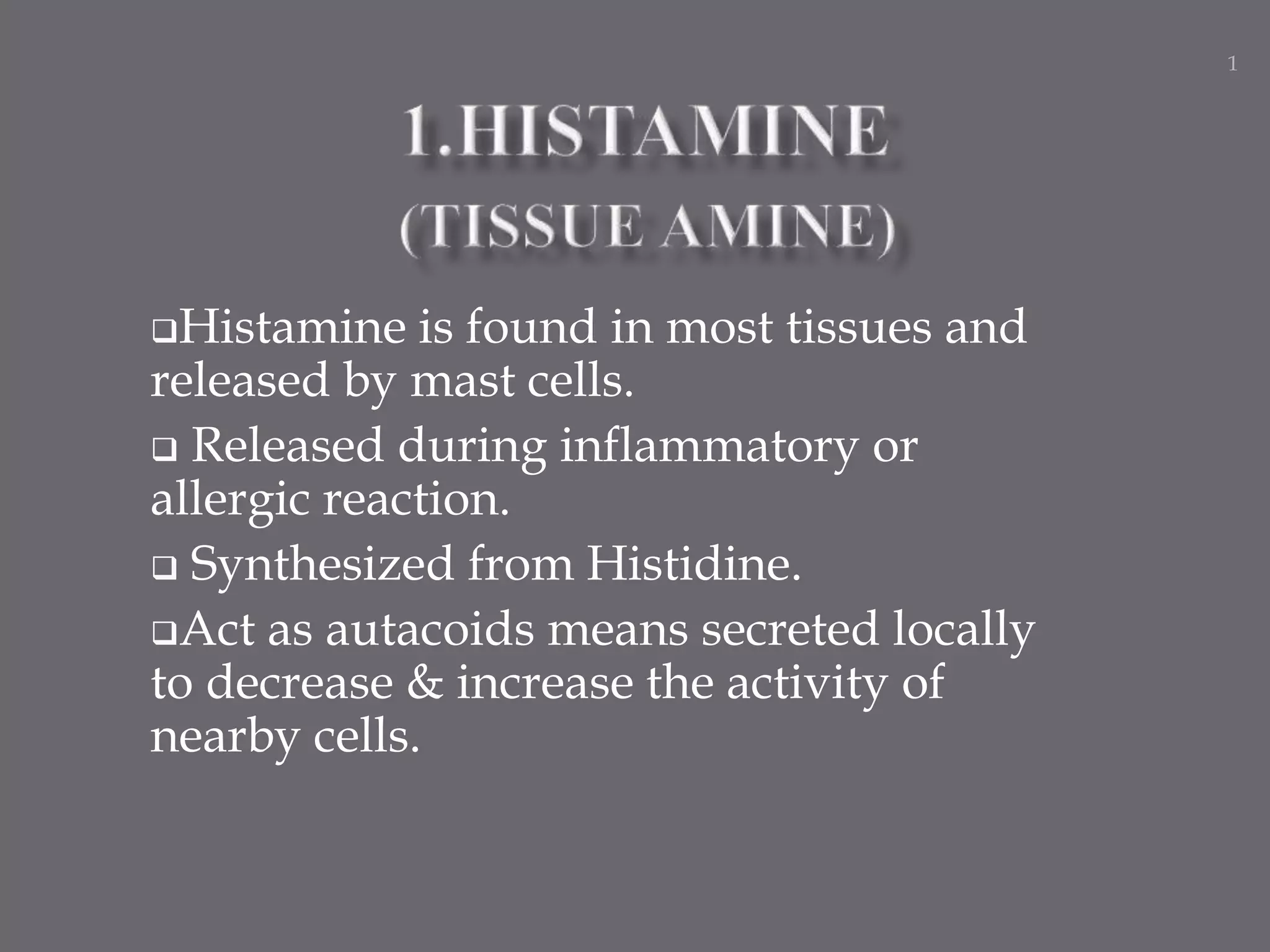 Histamine is found in most tissues and
released by mast cells.
 Released during inflammatory or
allergic reaction.
 Synthesized from Histidine.
Act as autacoids means secreted locally
to decrease & increase the activity of
nearby cells.
1
 