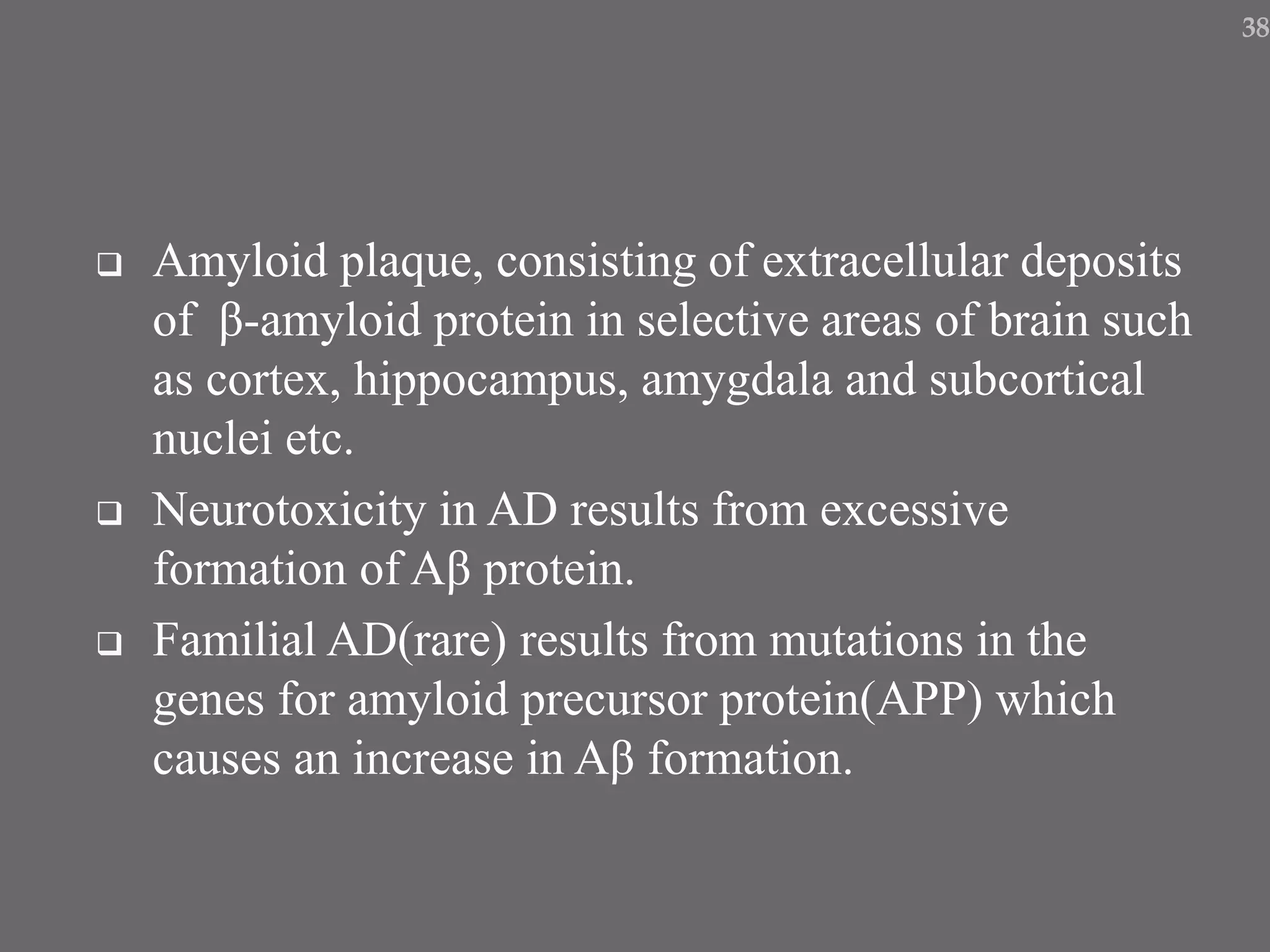  Amyloid plaque, consisting of extracellular deposits
of β-amyloid protein in selective areas of brain such
as cortex, hippocampus, amygdala and subcortical
nuclei etc.
 Neurotoxicity in AD results from excessive
formation of Aβ protein.
 Familial AD(rare) results from mutations in the
genes for amyloid precursor protein(APP) which
causes an increase in Aβ formation.
38
 