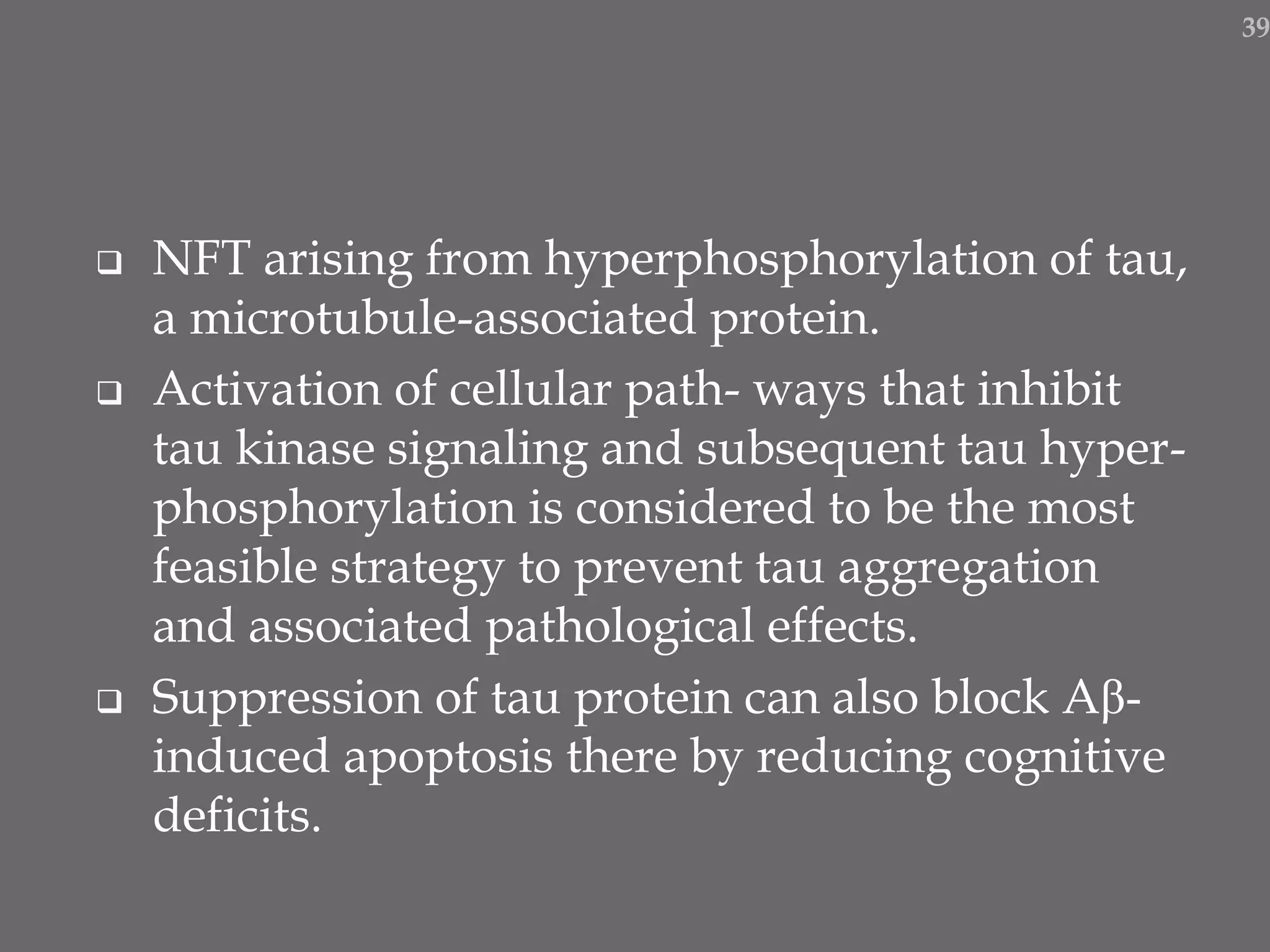  NFT arising from hyperphosphorylation of tau,
a microtubule-associated protein.
 Activation of cellular path- ways that inhibit
tau kinase signaling and subsequent tau hyper-
phosphorylation is considered to be the most
feasible strategy to prevent tau aggregation
and associated pathological effects.
 Suppression of tau protein can also block Aβ-
induced apoptosis there by reducing cognitive
deficits.
39
 