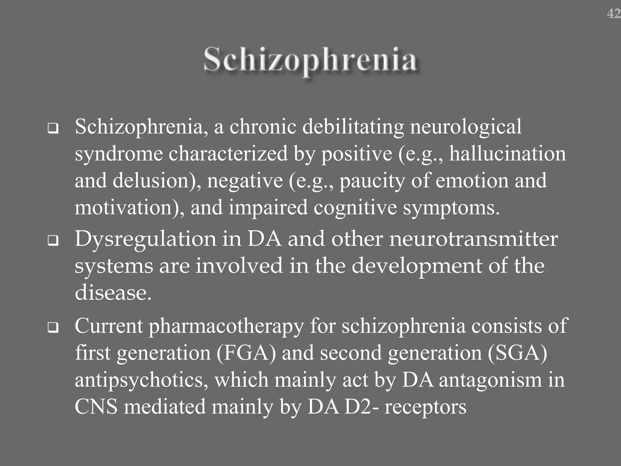  Schizophrenia, a chronic debilitating neurological
syndrome characterized by positive (e.g., hallucination
and delusion), negative (e.g., paucity of emotion and
motivation), and impaired cognitive symptoms.
 Dysregulation in DA and other neurotransmitter
systems are involved in the development of the
disease.
 Current pharmacotherapy for schizophrenia consists of
first generation (FGA) and second generation (SGA)
antipsychotics, which mainly act by DA antagonism in
CNS mediated mainly by DA D2- receptors
42
 