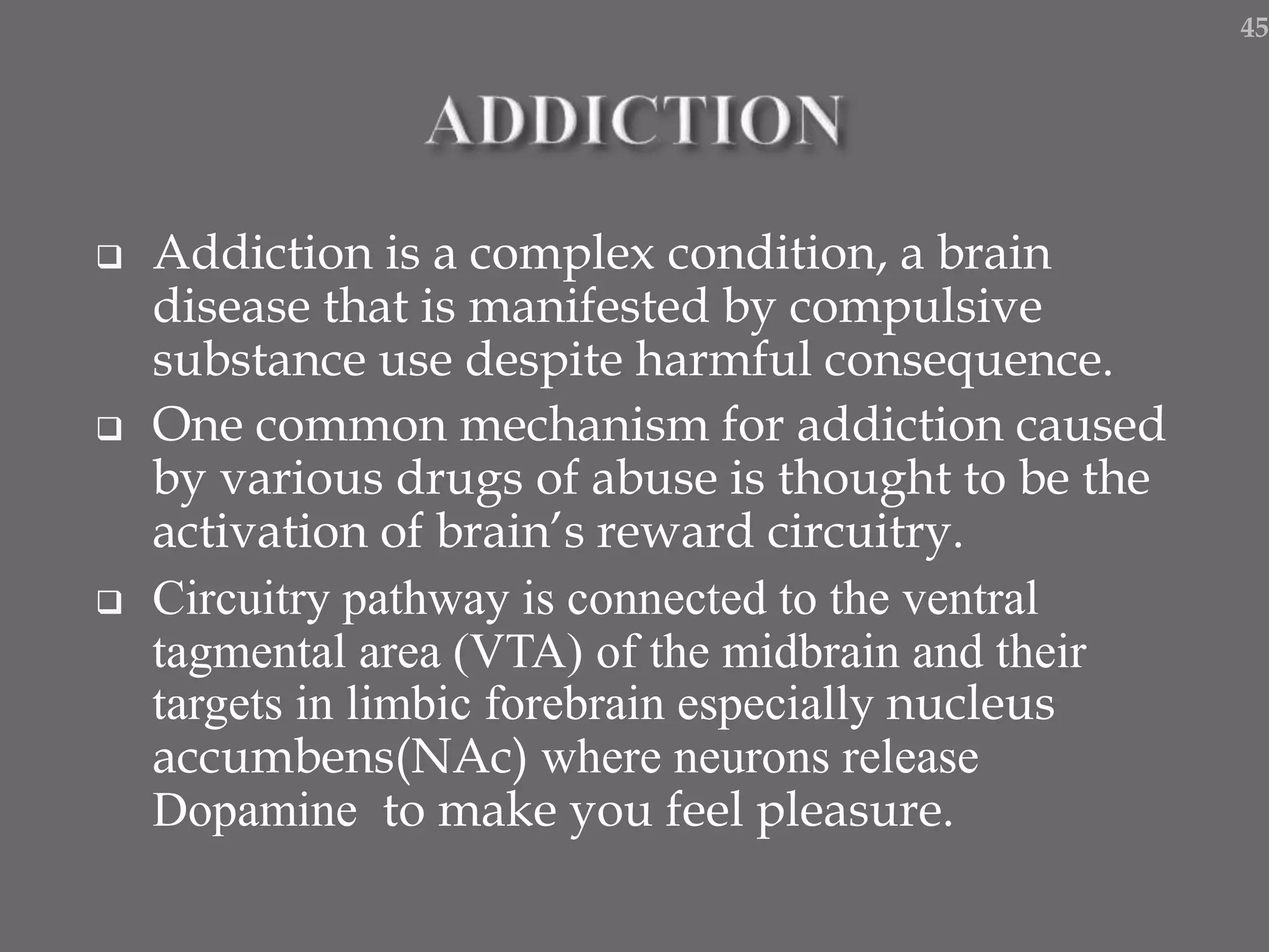  Addiction is a complex condition, a brain
disease that is manifested by compulsive
substance use despite harmful consequence.
 One common mechanism for addiction caused
by various drugs of abuse is thought to be the
activation of brain’s reward circuitry.
 Circuitry pathway is connected to the ventral
tagmental area (VTA) of the midbrain and their
targets in limbic forebrain especially nucleus
accumbens(NAc) where neurons release
Dopamine to make you feel pleasure.
45
 