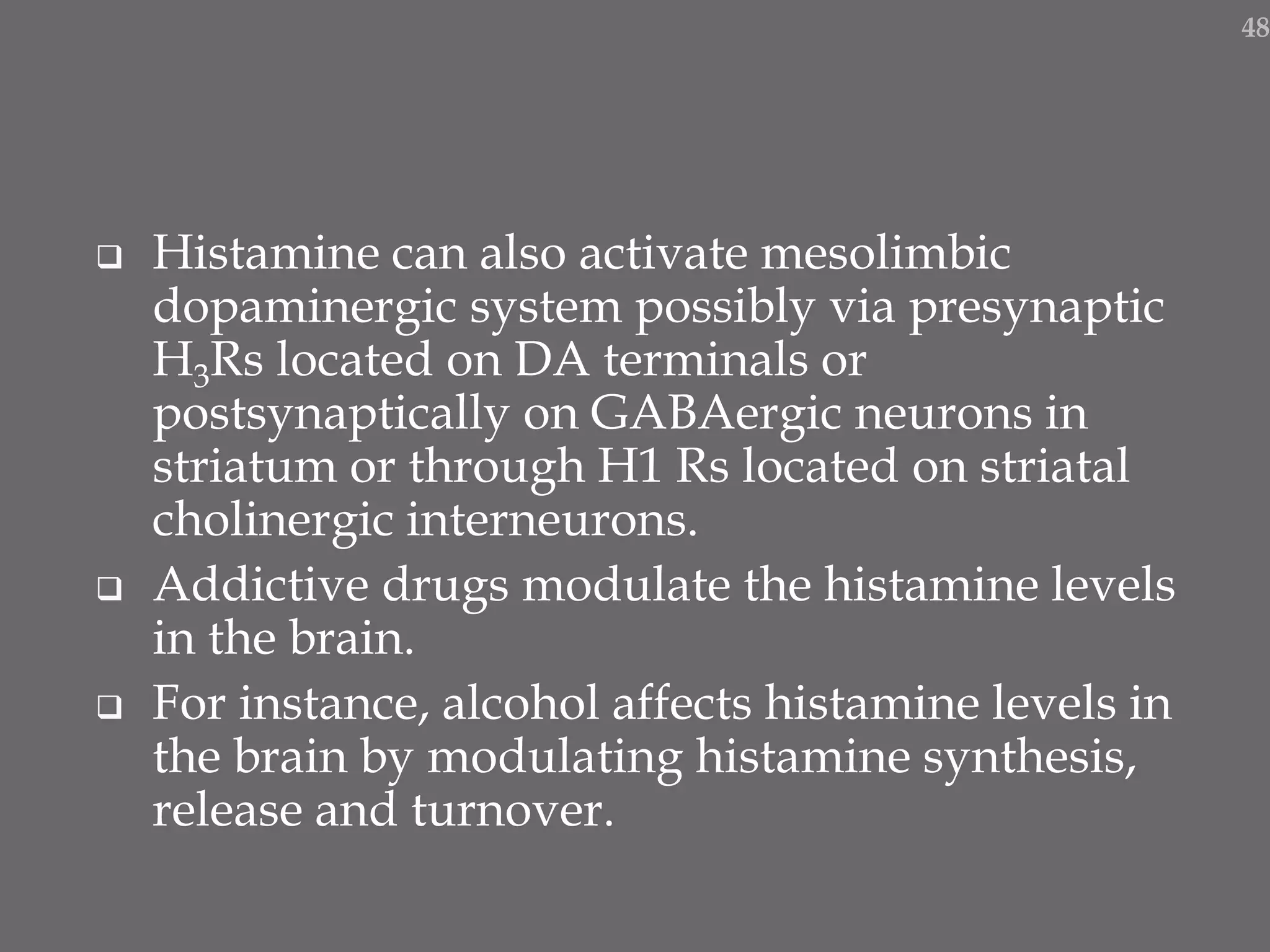  Histamine can also activate mesolimbic
dopaminergic system possibly via presynaptic
H3Rs located on DA terminals or
postsynaptically on GABAergic neurons in
striatum or through H1 Rs located on striatal
cholinergic interneurons.
 Addictive drugs modulate the histamine levels
in the brain.
 For instance, alcohol affects histamine levels in
the brain by modulating histamine synthesis,
release and turnover.
48
 