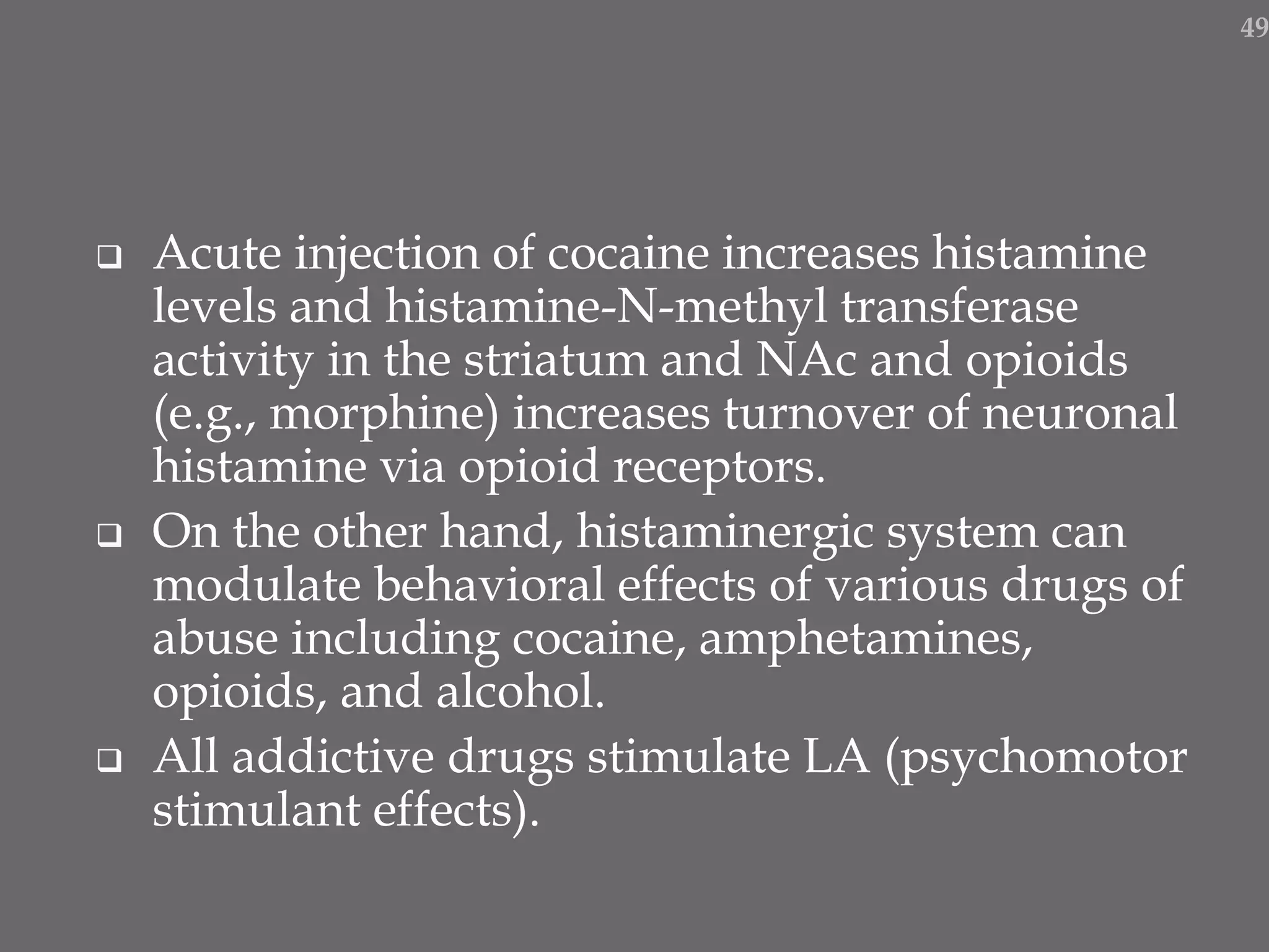  Acute injection of cocaine increases histamine
levels and histamine-N-methyl transferase
activity in the striatum and NAc and opioids
(e.g., morphine) increases turnover of neuronal
histamine via opioid receptors.
 On the other hand, histaminergic system can
modulate behavioral effects of various drugs of
abuse including cocaine, amphetamines,
opioids, and alcohol.
 All addictive drugs stimulate LA (psychomotor
stimulant effects).
49
 