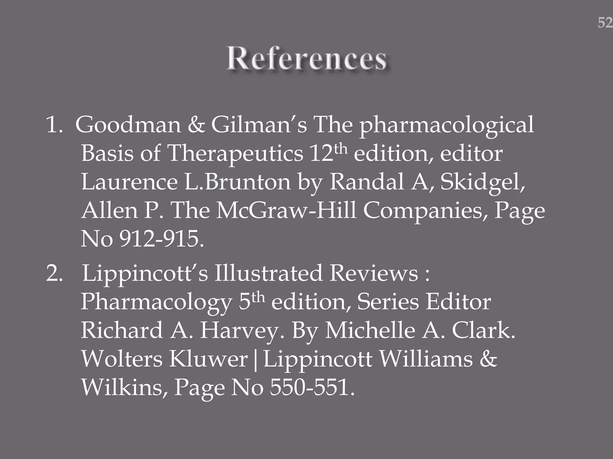 1. Goodman & Gilman’s The pharmacological
Basis of Therapeutics 12th edition, editor
Laurence L.Brunton by Randal A, Skidgel,
Allen P. The McGraw-Hill Companies, Page
No 912-915.
2. Lippincott’s Illustrated Reviews :
Pharmacology 5th edition, Series Editor
Richard A. Harvey. By Michelle A. Clark.
Wolters Kluwer|Lippincott Williams &
Wilkins, Page No 550-551.
52
 