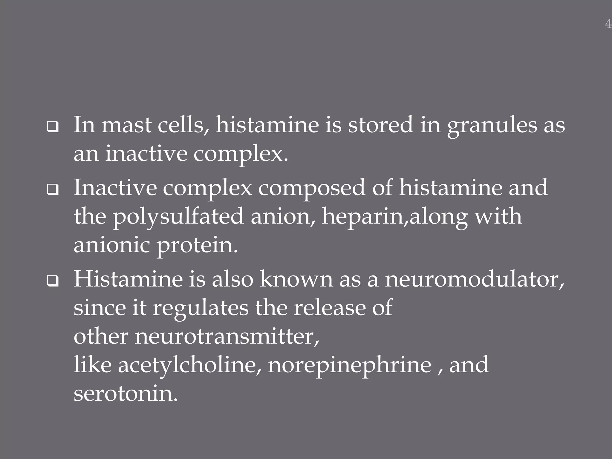  In mast cells, histamine is stored in granules as
an inactive complex.
 Inactive complex composed of histamine and
the polysulfated anion, heparin,along with
anionic protein.
 Histamine is also known as a neuromodulator,
since it regulates the release of
other neurotransmitter,
like acetylcholine, norepinephrine , and
serotonin.
4
 