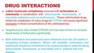 DRUG INTERACTIONS
● Lethal ventricular arrhythmias occurred with terfenadine or
astemizole, in combination with ketoconazole, itraconazole, or
macrolide antibiotics such as erythromycin. These antimicrobial drugs
inhibit the metabolism of many drugs by CYP3A4 and cause significant
increases in blood concentrations of the antihistamines.
● Grapefruit juice also inhibits CYP3A4 and has been shown to increase
blood levels of terfenadine significantly.
● Both terfenadine and astemizole were withdrawn from the US market in
recognition of these problems. Where still available, terfenadine and
astemizole should be considered to be contraindicated in patients taking
ketoconazole, itraconazole, or macrolides and in patients with liver
disease.
 