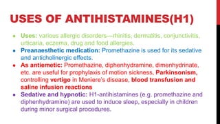 USES OF ANTIHISTAMINES(H1)
● Uses: various allergic disorders—rhinitis, dermatitis, conjunctivitis,
urticaria, eczema, drug and food allergies.
● Preanaesthetic medication: Promethazine is used for its sedative
and anticholinergic effects.
● As antiemetic: Promethazine, diphenhydramine, dimenhydrinate,
etc. are useful for prophylaxis of motion sickness, Parkinsonism,
controlling vertigo in Meniere’s disease, blood transfusion and
saline infusion reactions
● Sedative and hypnotic: H1-antihistamines (e.g. promethazine and
diphenhydramine) are used to induce sleep, especially in children
during minor surgical procedures.
 