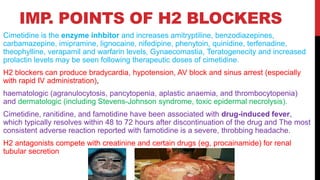 IMP
. POINTS OF H2 BLOCKERS
Cimetidine is the enzyme inhbitor and increases amitryptiline, benzodiazepines,
carbamazepine, imipramine, lignocaine, nifedipine, phenytoin, quinidine, terfenadine,
theophylline, verapamil and warfarin levels, Gynaecomastia, Teratogenecity and increased
prolactin levels may be seen following therapeutic doses of cimetidine.
H2 blockers can produce bradycardia, hypotension, AV block and sinus arrest (especially
with rapid IV administration),
haematologic (agranulocytosis, pancytopenia, aplastic anaemia, and thrombocytopenia)
and dermatologic (including Stevens-Johnson syndrome, toxic epidermal necrolysis).
Cimetidine, ranitidine, and famotidine have been associated with drug-induced fever,
which typically resolves within 48 to 72 hours after discontinuation of the drug and The most
consistent adverse reaction reported with famotidine is a severe, throbbing headache.
H2 antagonists compete with creatinine and certain drugs (eg, procainamide) for renal
tubular secretion
 