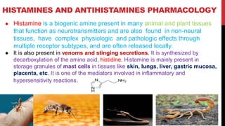 HISTAMINES AND ANTIHISTAMINES PHARMACOLOGY
● Histamine is a biogenic amine present in many animal and plant tissues
that function as neurotransmitters and are also found in non-neural
tissues, have complex physiologic and pathologic effects through
multiple receptor subtypes, and are often released locally.
● It is also present in venoms and stinging secretions. It is synthesized by
decarboxylation of the amino acid, histidine. Histamine is mainly present in
storage granules of mast cells in tissues like skin, lungs, liver, gastric mucosa,
placenta, etc. It is one of the mediators involved in inflammatory and
hypersensitivity reactions.
 