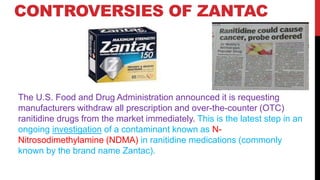 CONTROVERSIES OF ZANTAC
The U.S. Food and Drug Administration announced it is requesting
manufacturers withdraw all prescription and over-the-counter (OTC)
ranitidine drugs from the market immediately. This is the latest step in an
ongoing investigation of a contaminant known as N-
Nitrosodimethylamine (NDMA) in ranitidine medications (commonly
known by the brand name Zantac).
 