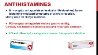 ANTIHISTAMINES
● H1-receptor antagonists (classical antihistamines) lessen
histamine-mediated symptoms of allergic reaction.
Mainly used for allergic reactions.
● H2-receptor antagonists reduce gastric acidity.
Clinically has benefits in peptic ulcers and hyper acid secretion.
● H3 and H4-receptor antagonists have no therapeutic indication.
 