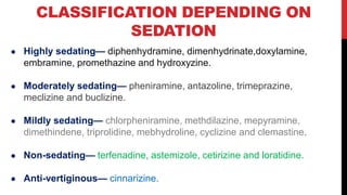 CLASSIFICATION DEPENDING ON
SEDATION
● Highly sedating— diphenhydramine, dimenhydrinate,doxylamine,
embramine, promethazine and hydroxyzine.
● Moderately sedating— pheniramine, antazoline, trimeprazine,
meclizine and buclizine.
● Mildly sedating— chlorpheniramine, methdilazine, mepyramine,
dimethindene, triprolidine, mebhydroline, cyclizine and clemastine.
● Non-sedating— terfenadine, astemizole, cetirizine and loratidine.
● Anti-vertiginous— cinnarizine.
 