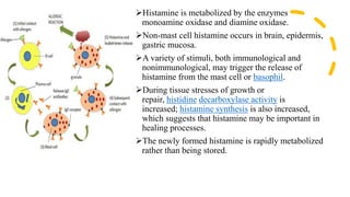 Histamine is metabolized by the enzymes
monoamine oxidase and diamine oxidase.
Non-mast cell histamine occurs in brain, epidermis,
gastric mucosa.
A variety of stimuli, both immunological and
nonimmunological, may trigger the release of
histamine from the mast cell or basophil.
During tissue stresses of growth or
repair, histidine decarboxylase activity is
increased; histamine synthesis is also increased,
which suggests that histamine may be important in
healing processes.
The newly formed histamine is rapidly metabolized
rather than being stored.
 