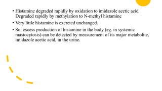 • Histamine degraded rapidly by oxidation to imidazole acetic acid
Degraded rapidly by methylation to N-methyl histamine
• Very little histamine is excreted unchanged.
• So, excess production of histamine in the body (eg. in systemic
mastocytosis) can be detected by measurement of its major metabolite,
imidazole acetic acid, in the urine.
 